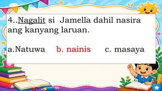 4..Nagalit si Jamella dahil nasira
ang kanyang laruan.
a.Natuwa b. nainis c. masaya
b. nainis
 