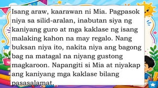 Isang araw, kaarawan ni Mia. Pagpasok
niya sa silid-aralan, inabutan siya ng
kaniyang guro at mga kaklase ng isang
malaking kahon na may regalo. Nang
buksan niya ito, nakita niya ang bagong
bag na matagal na niyang gustong
magkaroon. Napangiti si Mia at niyakap
ang kaniyang mga kaklase bilang
pasasalamat.
 