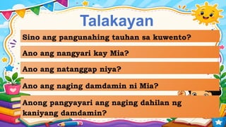 Talakayan
Sino ang pangunahing tauhan sa kuwento?
Ano ang nangyari kay Mia?
Ano ang natanggap niya?
Ano ang naging damdamin ni Mia?
Anong pangyayari ang naging dahilan ng
kaniyang damdamin?
 