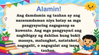Alamin!
Ang damdamin ng tauhan ay ang
nararamdaman niya batay sa mga
pangyayaring nagaganap sa
kuwento. Ang mga pangyayari ang
nagbibigay ng dahilan kung bakit
masaya, malungkot, natatakot,
nagagalit, o nagugulat ang isang
tauhan.
 