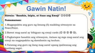 Gawin Natin!
Gawain: "Basahin, Isipin, at Itaas ang Emoji" 😊😢😡😨
Pamamaraan:
1.Magpapakita ang guro ng limang (5) maikling sitwasyon sa
PowerPoint.
2.Bawat mag-aaral ay bibigyan ng emoji cards ( ).
😊 😢 😡 😨 😲
3.Pagkatapos basahin ang sitwasyon, itataas ng mga mag-aaral ang
emoji na nagpapakita ng damdamin ng tauhan.
4.Tatawag ang guro ng ilang mag-aaral upang ipaliwanag ang
kanilang sagot.
 