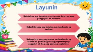 Layunin
Natutukoy ang damdamin ng tauhan batay sa mga
pangyayari sa kuwento
Naipaliliwanag ang dahilan ng damdamin ng
tauhan.
Naipapakita ang pag-unawa sa damdamin ng
tauhan sa pamamagitan ng pagsasalaysay,
pagguhit at iba pang gawaing pagkatuto.
 