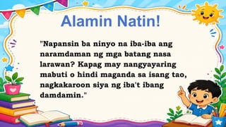 Alamin Natin!
"Napansin ba ninyo na iba-iba ang
naramdaman ng mga batang nasa
larawan? Kapag may nangyayaring
mabuti o hindi maganda sa isang tao,
nagkakaroon siya ng iba't ibang
damdamin."
 