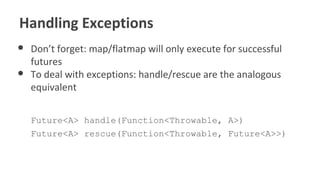 Handling Exceptions
● Don’t forget: map/flatmap will only execute for successful
futures
● To deal with exceptions: handle/rescue are the analogous
equivalent
Future<A> handle(Function<Throwable, A>)
Future<A> rescue(Function<Throwable, Future<A>>)
 