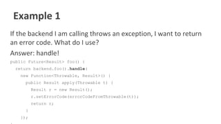 Example 1
If the backend I am calling throws an exception, I want to return
an error code. What do I use?
Answer: handle!
public Future<Result> foo() {
return backend.foo().handle(
new Function<Throwable, Result>() {
public Result apply(Throwable t) {
Result r = new Result();
r.setErrorCode(errorCodeFromThrowable(t));
return r;
}
});
 