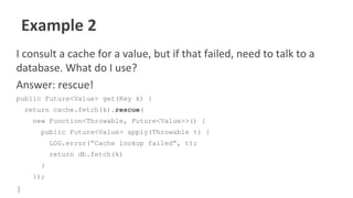 Example 2
I consult a cache for a value, but if that failed, need to talk to a
database. What do I use?
Answer: rescue!
public Future<Value> get(Key k) {
return cache.fetch(k).rescue(
new Function<Throwable, Future<Value>>() {
public Future<Value> apply(Throwable t) {
LOG.error(“Cache lookup failed”, t);
return db.fetch(k)
}
});
}
 