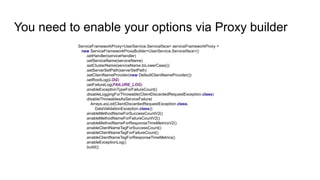 You need to enable your options via Proxy builder
ServiceFrameworkProxy<UserService.ServiceIface> serviceFrameworkProxy =
new ServiceFrameworkProxyBuilder<UserService.ServiceIface>()
.setHandler(serviceHandler)
.setServiceName(serviceName)
.setClusterName(serviceName.toLowerCase())
.setServerSetPath(serverSetPath)
.setClientNameProvider(new DefaultClientNameProvider())
.setRootLog(LOG)
.setFailureLog(FAILURE_LOG)
.enableExceptionTypeForFailureCount()
.disableLoggingForThrowable(ClientDiscardedRequestException.class)
.disableThrowablesAsServiceFailure(
Arrays.asList(ClientDiscardedRequestException.class,
DataValidationException.class))
.enableMethodNameForSuccessCountV2()
.enableMethodNameForFailureCountV2()
.enableMethodNameForResponseTimeMetricsV2()
.enableClientNameTagForSuccessCount()
.enableClientNameTagForFailureCount()
.enableClientNameTagForResponseTimeMetrics()
.enableExceptionLog()
.build();
 