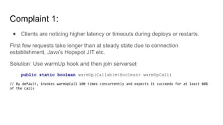 Complaint 1:
● Clients are noticing higher latency or timeouts during deploys or restarts.
First few requests take longer than at steady state due to connection
establishment, Java’s Hopspot JIT etc.
Solution: Use warmUp hook and then join serverset
public static boolean warmUp(Callable<Boolean> warmUpCall)
// By default, invokes warmUpCall 100 times concurrently and expects it succeeds for at least 80%
of the calls
 