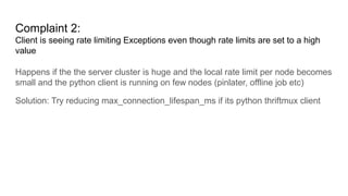 Complaint 2:
Client is seeing rate limiting Exceptions even though rate limits are set to a high
value
Happens if the the server cluster is huge and the local rate limit per node becomes
small and the python client is running on few nodes (pinlater, offline job etc)
Solution: Try reducing max_connection_lifespan_ms if its python thriftmux client
 