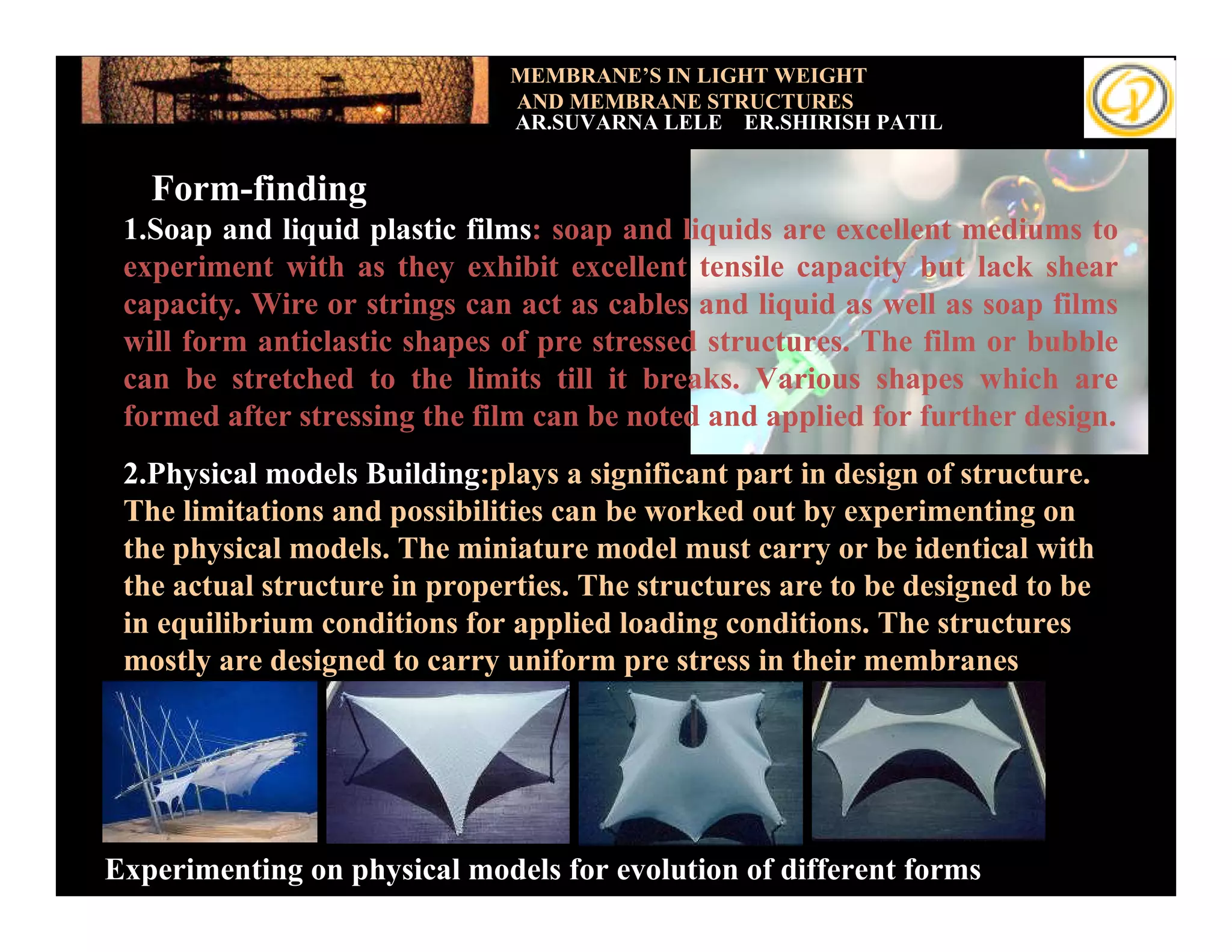 MEMBRANE’S IN LIGHT WEIGHT
                              AND MEMBRANE STRUCTURES
                              AR.SUVARNA LELE ER.SHIRISH PATIL


   Form-finding
 1.Soap and liquid plastic films: soap and liquids are excellent mediums to
 experiment with as they exhibit excellent tensile capacity but lack shear
 capacity. Wire or strings can act as cables and liquid as well as soap films
 will form anticlastic shapes of pre stressed structures. The film or bubble
 can be stretched to the limits till it breaks. Various shapes which are
 formed after stressing the film can be noted and applied for further design.
 2.Physical models Building:plays a significant part in design of structure.
 The limitations and possibilities can be worked out by experimenting on
 the physical models. The miniature model must carry or be identical with
 the actual structure in properties. The structures are to be designed to be
 in equilibrium conditions for applied loading conditions. The structures
 mostly are designed to carry uniform pre stress in their membranes




Experimenting on physical models for evolution of different forms
 