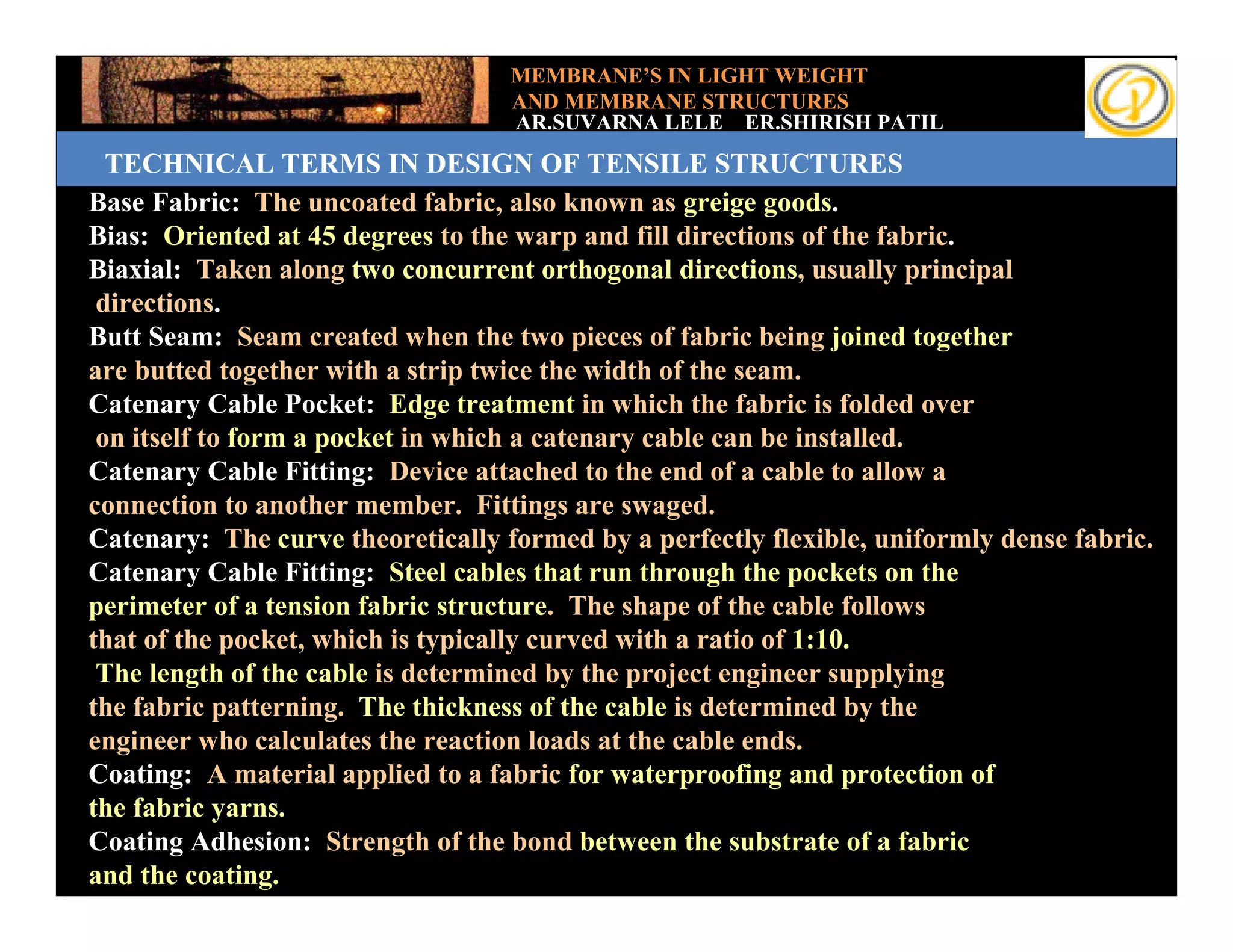 MEMBRANE’S IN LIGHT WEIGHT
                                    AND MEMBRANE STRUCTURES
                                    AR.SUVARNA LELE ER.SHIRISH PATIL
   TECHNICAL TERMS IN DESIGN OF TENSILE STRUCTURES
 Base Fabric: The uncoated fabric, also known as greige goods.
 Bias: Oriented at 45 degrees to the warp and fill directions of the fabric.
Add your text
 Biaxial: Taken along two concurrent orthogonal directions, usually principal
  directions.
 Butt Seam: Seam created when the two pieces of fabric being joined together
 are butted together with a strip twice the width of the seam.
 Catenary Cable Pocket: Edge treatment in which the fabric is folded over
  on itself to form a pocket in which a catenary cable can be installed.
 Catenary Cable Fitting: Device attached to the end of a cable to allow a
 connection to another member. Fittings are swaged.
 Catenary: The curve theoretically formed by a perfectly flexible, uniformly dense fabric.
 Catenary Cable Fitting: Steel cables that run through the pockets on the
 perimeter of a tension fabric structure. The shape of the cable follows
 that of the pocket, which is typically curved with a ratio of 1:10.
  The length of the cable is determined by the project engineer supplying
 the fabric patterning. The thickness of the cable is determined by the
 engineer who calculates the reaction loads at the cable ends.
 Coating: A material applied to a fabric for waterproofing and protection of
 the fabric yarns.
 Coating Adhesion: Strength of the bond between the substrate of a fabric
 and the coating.
 