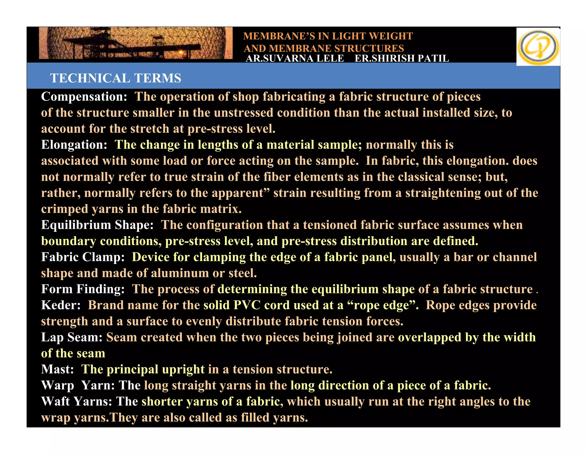 MEMBRANE’S IN LIGHT WEIGHT
                                     AND MEMBRANE STRUCTURES
                                     AR.SUVARNA LELE ER.SHIRISH PATIL
   TECHNICAL TERMS
 Compensation: The operation of shop fabricating a fabric structure of pieces
 of the structure smaller in the unstressed condition than the actual installed size, to
Add your text the stretch at pre-stress level.
 account for
 Elongation: The change in lengths of a material sample; normally this is
 associated with some load or force acting on the sample. In fabric, this elongation. does
 not normally refer to true strain of the fiber elements as in the classical sense; but,
 rather, normally refers to the apparent” strain resulting from a straightening out of the
 crimped yarns in the fabric matrix.
 Equilibrium Shape: The configuration that a tensioned fabric surface assumes when
 boundary conditions, pre-stress level, and pre-stress distribution are defined.
 Fabric Clamp: Device for clamping the edge of a fabric panel, usually a bar or channel
 shape and made of aluminum or steel.
 Form Finding: The process of determining the equilibrium shape of a fabric structure .
 Keder: Brand name for the solid PVC cord used at a “rope edge”. Rope edges provide
 strength and a surface to evenly distribute fabric tension forces.
 Lap Seam: Seam created when the two pieces being joined are overlapped by the width
 of the seam
 Mast: The principal upright in a tension structure.
 Warp Yarn: The long straight yarns in the long direction of a piece of a fabric.
 Waft Yarns: The shorter yarns of a fabric, which usually run at the right angles to the
 wrap yarns.They are also called as filled yarns.
 