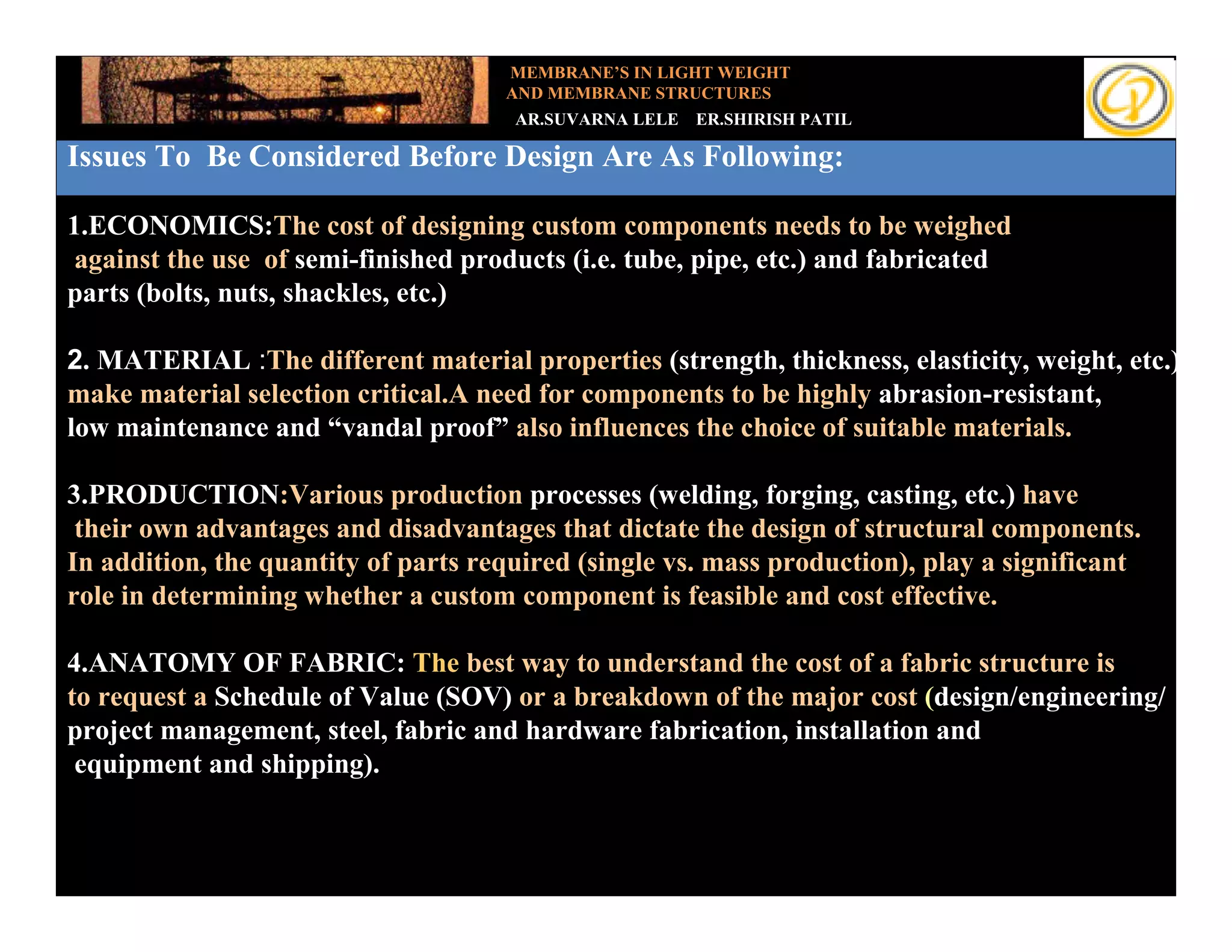 MEMBRANE’S IN LIGHT WEIGHT
                                     AND MEMBRANE STRUCTURES
                                      AR.SUVARNA LELE   ER.SHIRISH PATIL

Issues To Be Considered Before Design Are As Following:
  Add your text
1.ECONOMICS:The cost of designing custom components needs to be weighed
 against the use of semi-finished products (i.e. tube, pipe, etc.) and fabricated
parts (bolts, nuts, shackles, etc.)

2. MATERIAL :The different material properties (strength, thickness, elasticity, weight, etc.)
make material selection critical.A need for components to be highly abrasion-resistant,
low maintenance and “vandal proof” also influences the choice of suitable materials.

3.PRODUCTION:Various production processes (welding, forging, casting, etc.) have
 their own advantages and disadvantages that dictate the design of structural components.
In addition, the quantity of parts required (single vs. mass production), play a significant
role in determining whether a custom component is feasible and cost effective.

4.ANATOMY OF FABRIC: The best way to understand the cost of a fabric structure is
to request a Schedule of Value (SOV) or a breakdown of the major cost (design/engineering/
project management, steel, fabric and hardware fabrication, installation and
 equipment and shipping).
 
