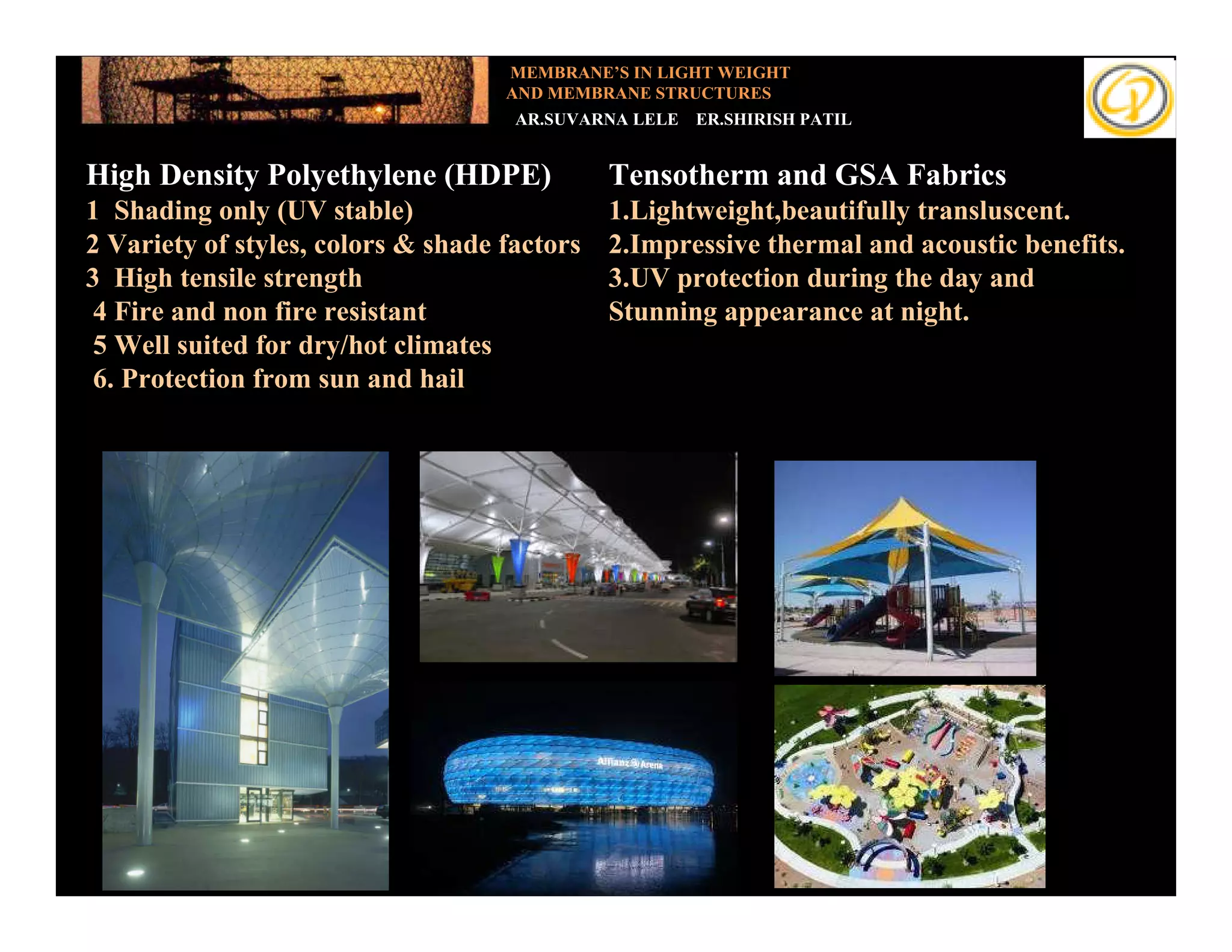 MEMBRANE’S IN LIGHT WEIGHT
                                    AND MEMBRANE STRUCTURES
                                     AR.SUVARNA LELE   ER.SHIRISH PATIL


High Density Polyethylene (HDPE)              Tensotherm and GSA Fabrics
1Add your text (UV stable)
   Shading only                               1.Lightweight,beautifully transluscent.
2 Variety of styles, colors & shade factors   2.Impressive thermal and acoustic benefits.
3 High tensile strength                       3.UV protection during the day and
 4 Fire and non fire resistant                Stunning appearance at night.
 5 Well suited for dry/hot climates
 6. Protection from sun and hail
 