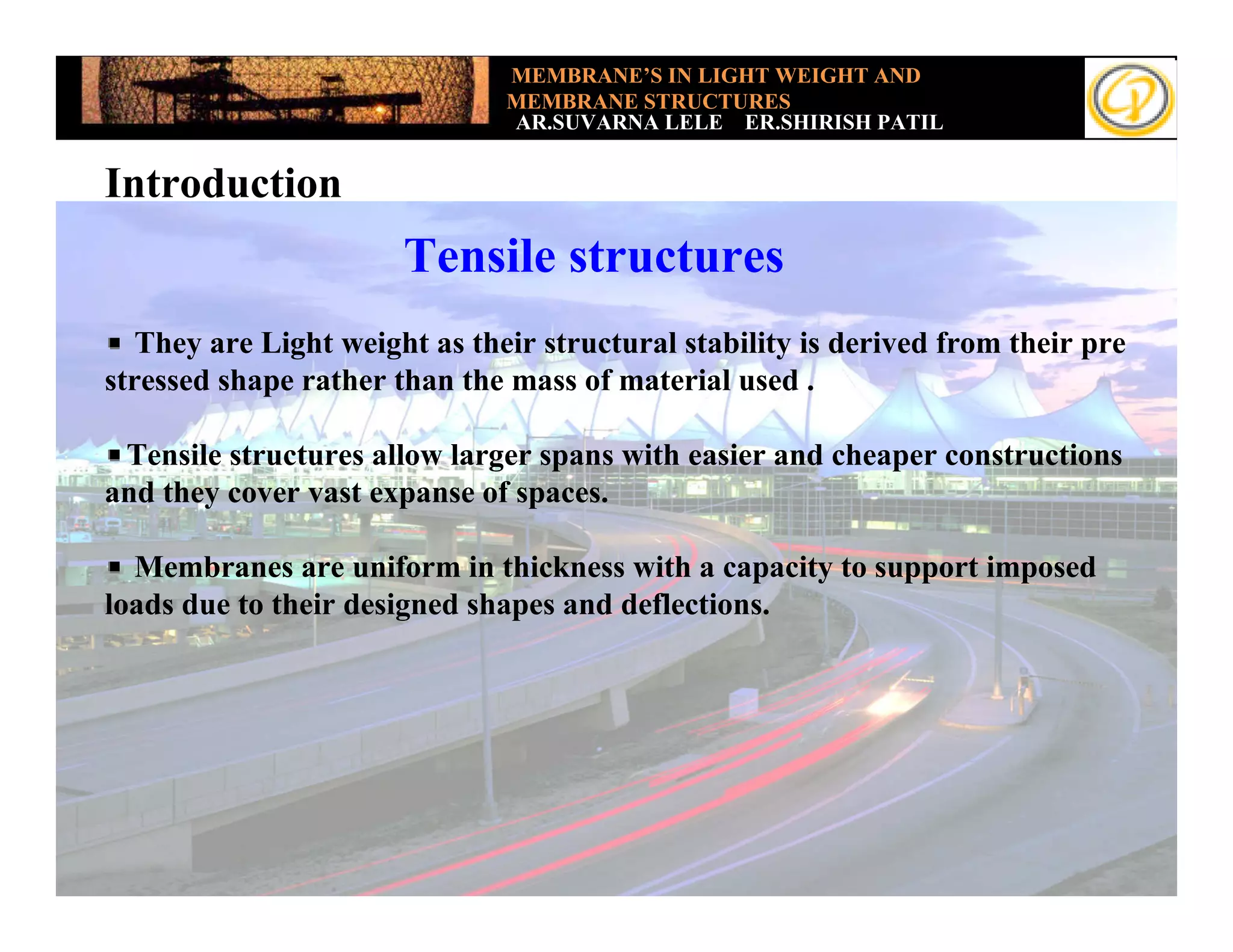 MEMBRANE’S IN LIGHT WEIGHT AND
                               MEMBRANE STRUCTURES
                               AR.SUVARNA LELE ER.SHIRISH PATIL


Introduction
                       Tensile structures
   They are Light weight as their structural stability is derived from their pre
stressed shape rather than the mass of material used .

 Tensile structures allow larger spans with easier and cheaper constructions
and they cover vast expanse of spaces.

  Membranes are uniform in thickness with a capacity to support imposed
loads due to their designed shapes and deflections.
 
