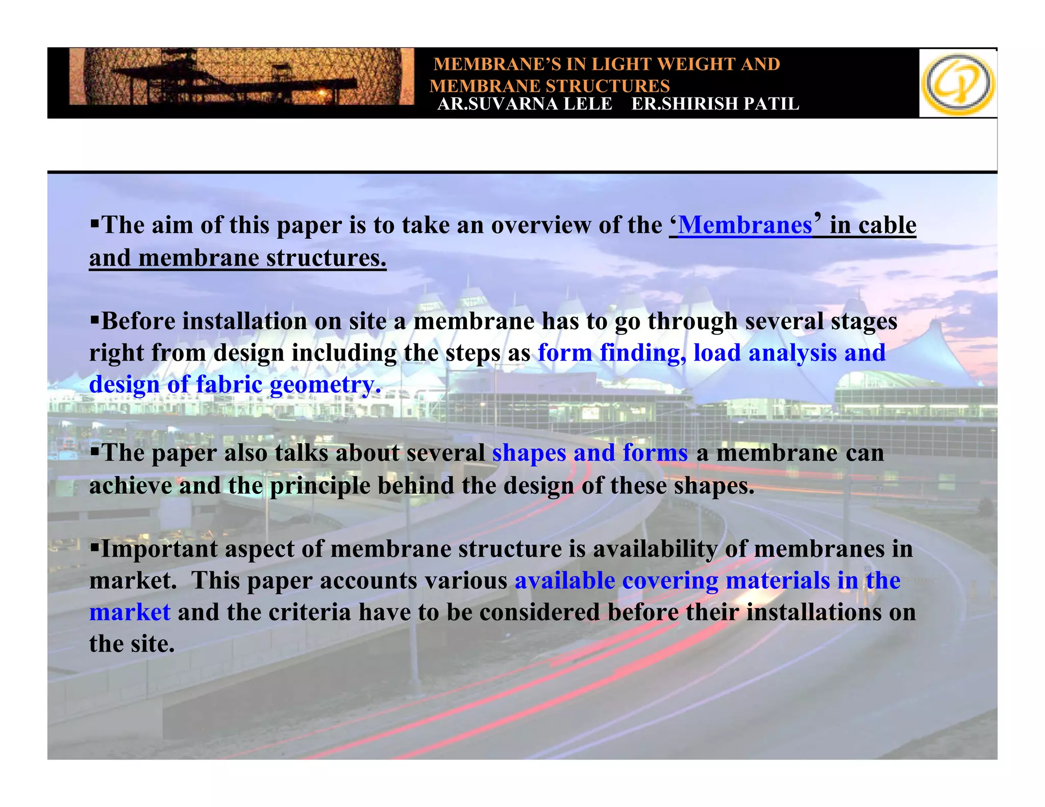 MEMBRANE’S IN LIGHT WEIGHT AND
                              MEMBRANE STRUCTURES
                              AR.SUVARNA LELE ER.SHIRISH PATIL




 The aim of this paper is to take an overview of the ‘Membranes’ in cable
and membrane structures.

 Before installation on site a membrane has to go through several stages
right from design including the steps as form finding, load analysis and
design of fabric geometry.

 The paper also talks about several shapes and forms a membrane can
achieve and the principle behind the design of these shapes.

 Important aspect of membrane structure is availability of membranes in
market. This paper accounts various available covering materials in the
market and the criteria have to be considered before their installations on
the site.
 