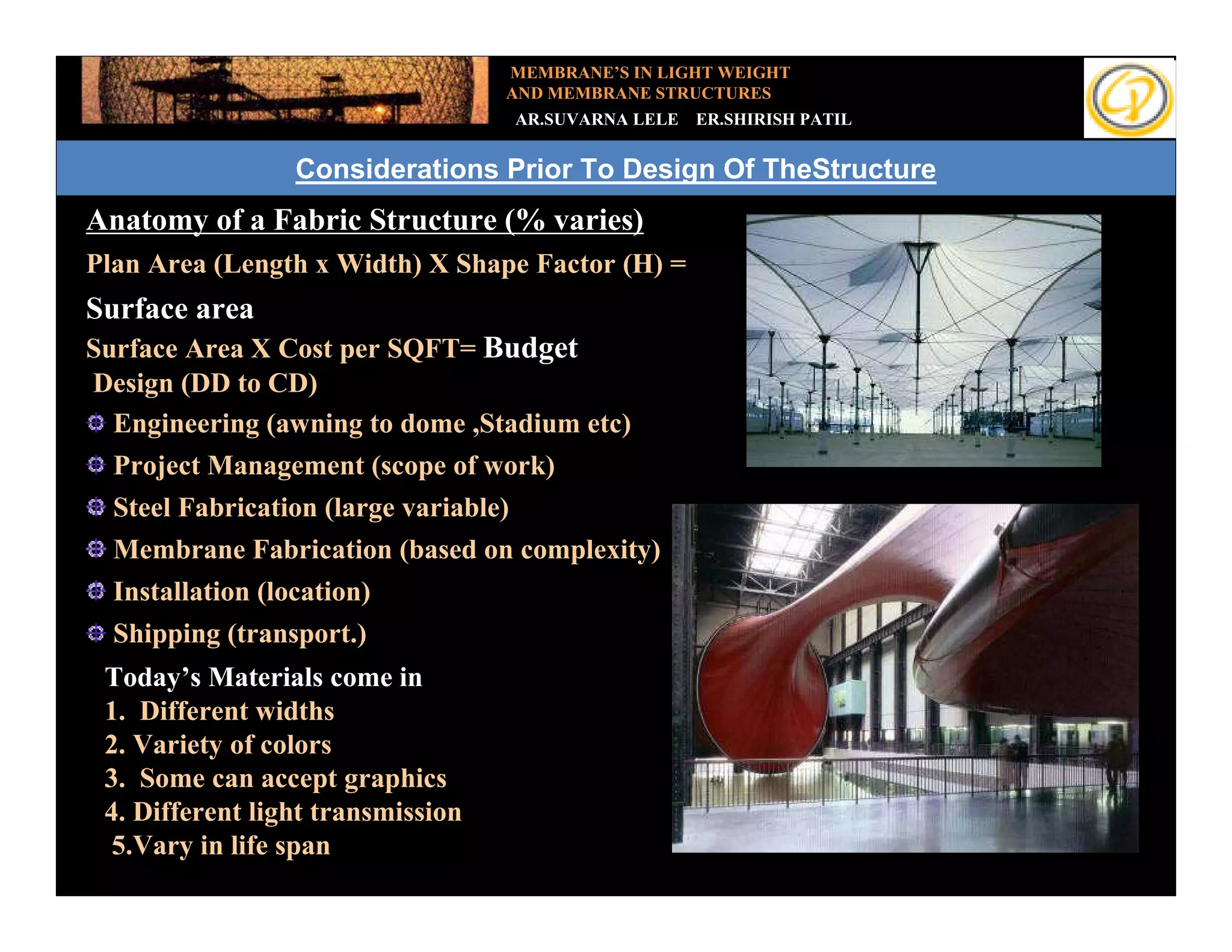 MEMBRANE’S IN LIGHT WEIGHT
                                   AND MEMBRANE STRUCTURES
                                       AR.SUVARNA LELE   ER.SHIRISH PATIL


                 Considerations Prior To Design Of TheStructure
Anatomy of a Fabric Structure (% varies)
Plan Area (Length x Width) X Shape Factor (H) =
Surface area
Surface Area X Cost per SQFT= Budget
Design (DD to CD)
  Engineering (awning to dome ,Stadium etc)
  Project Management (scope of work)
  Steel Fabrication (large variable)
  Membrane Fabrication (based on complexity)
  Installation (location)
  Shipping (transport.)
 Today’s Materials come in
 1. Different widths
 2. Variety of colors
 3. Some can accept graphics
 4. Different light transmission
  5.Vary in life span
 