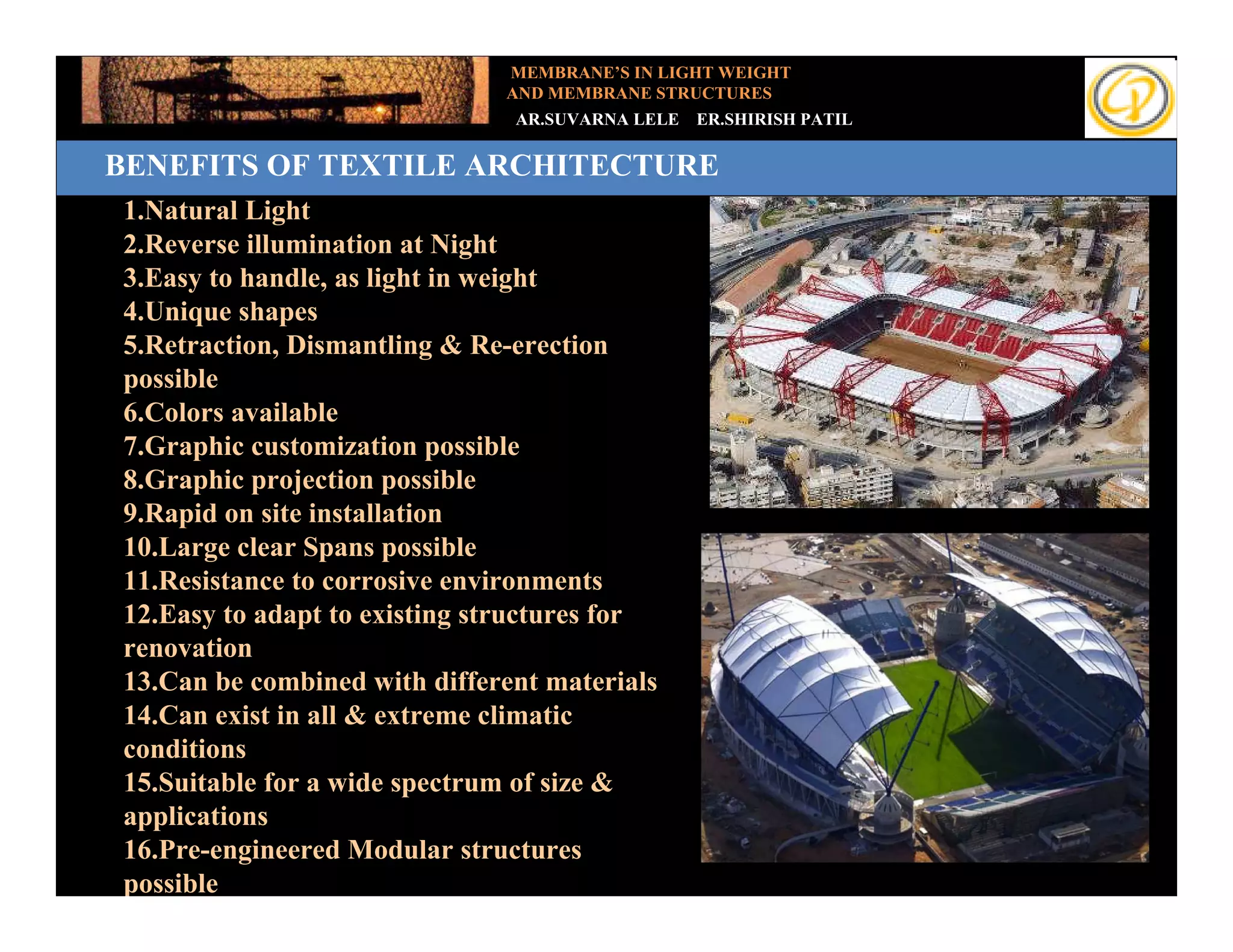 MEMBRANE’S IN LIGHT WEIGHT
                               AND MEMBRANE STRUCTURES
                                AR.SUVARNA LELE   ER.SHIRISH PATIL

BENEFITS OF TEXTILE ARCHITECTURE
      Benefits of Textile Architecture
1.Natural Light
Add your text
 2.Reverse illumination at Night
 3.Easy to handle, as light in weight
 4.Unique shapes
 5.Retraction, Dismantling & Re-erection
 possible
 6.Colors available
 7.Graphic customization possible
 8.Graphic projection possible
 9.Rapid on site installation
 10.Large clear Spans possible
 11.Resistance to corrosive environments
 12.Easy to adapt to existing structures for
 renovation
 13.Can be combined with different materials
 14.Can exist in all & extreme climatic
 conditions
 15.Suitable for a wide spectrum of size &
 applications
 16.Pre-engineered Modular structures
 possible
 