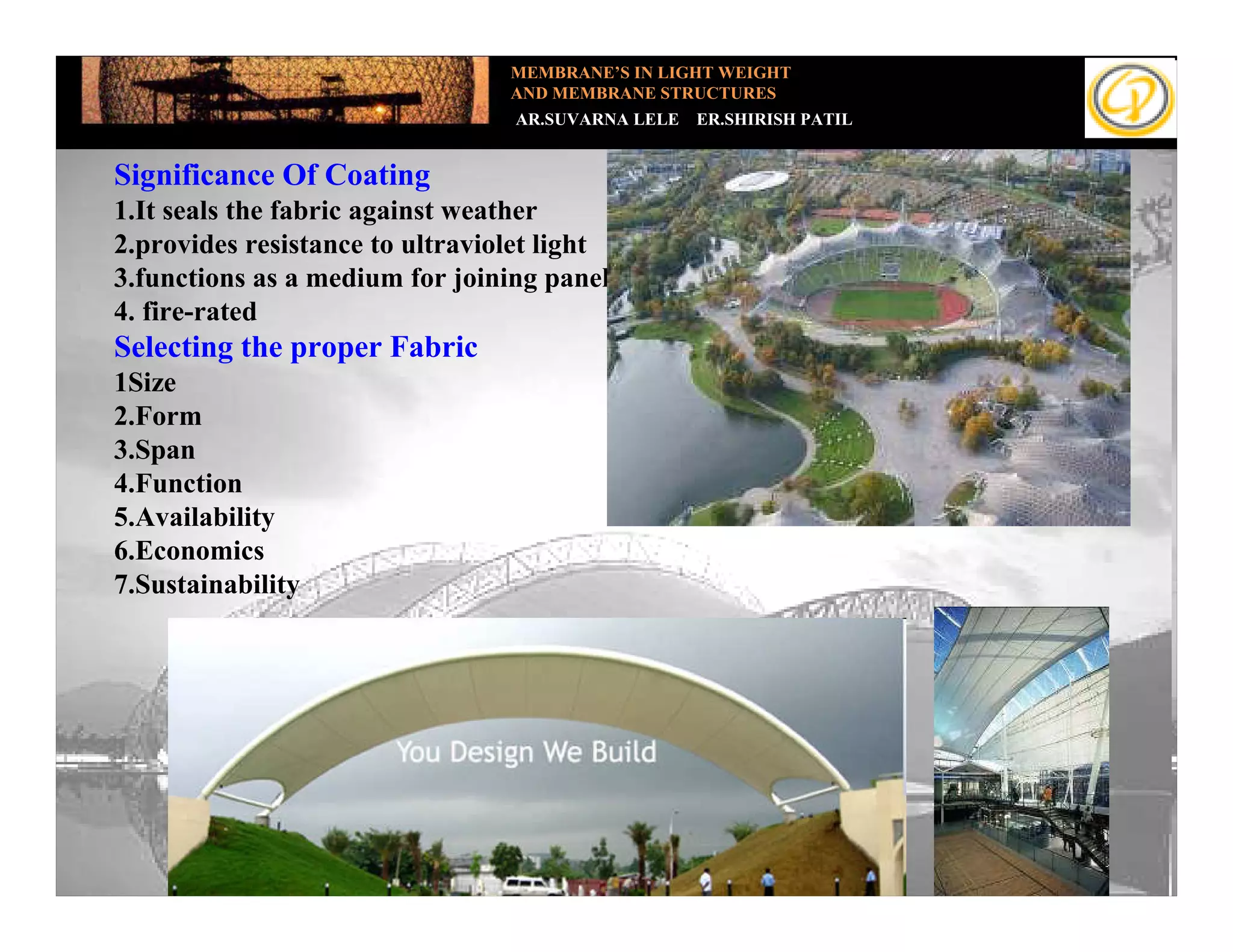 MEMBRANE’S IN LIGHT WEIGHT
                                 AND MEMBRANE STRUCTURES
                                  AR.SUVARNA LELE   ER.SHIRISH PATIL


 Significance Of Coating
Add your text fabric against weather
 1.It seals the
 2.provides resistance to ultraviolet light
 3.functions as a medium for joining panels
 4. fire-rated
 Selecting the proper Fabric
 1Size
 2.Form
 3.Span
 4.Function
 5.Availability
 6.Economics
 7.Sustainability
 