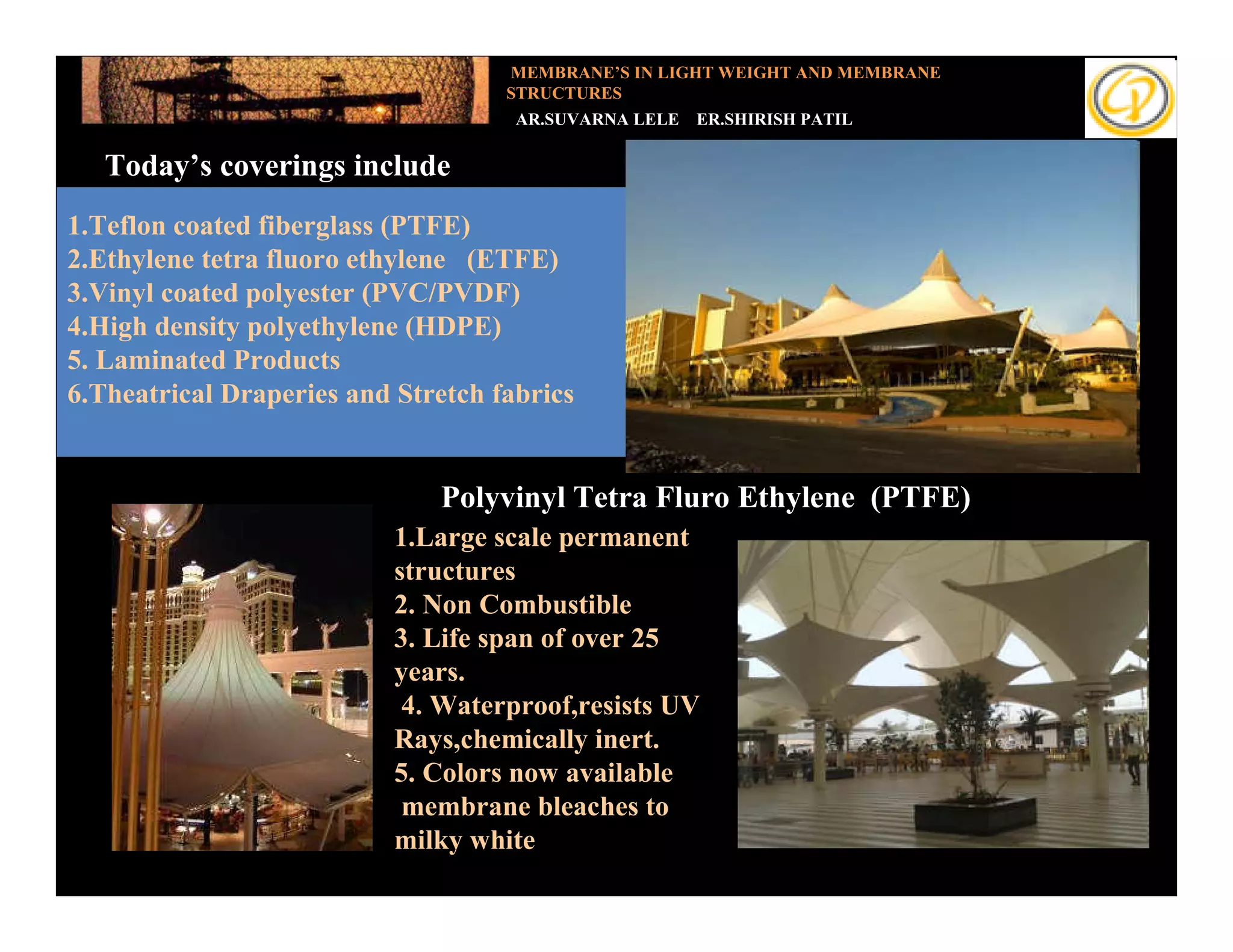 MEMBRANE’S IN LIGHT WEIGHT AND MEMBRANE
                                    STRUCTURES
                                     AR.SUVARNA LELE   ER.SHIRISH PATIL

   Today’s coverings include
   Introduction
1.Teflon coated fiberglass (PTFE)
2.Ethylene tetra fluoro ethylene (ETFE)
3.Vinyl coated polyester (PVC/PVDF)
4.High density polyethylene (HDPE)
5. Laminated Products
6.Theatrical Draperies and Stretch fabrics


                              Polyvinyl Tetra Fluro Ethylene (PTFE)
                           1.Large scale permanent
                           structures
                           2. Non Combustible
                           3. Life span of over 25
                           years.
                            4. Waterproof,resists UV
                           Rays,chemically inert.
                           5. Colors now available
                            membrane bleaches to
                           milky white
 