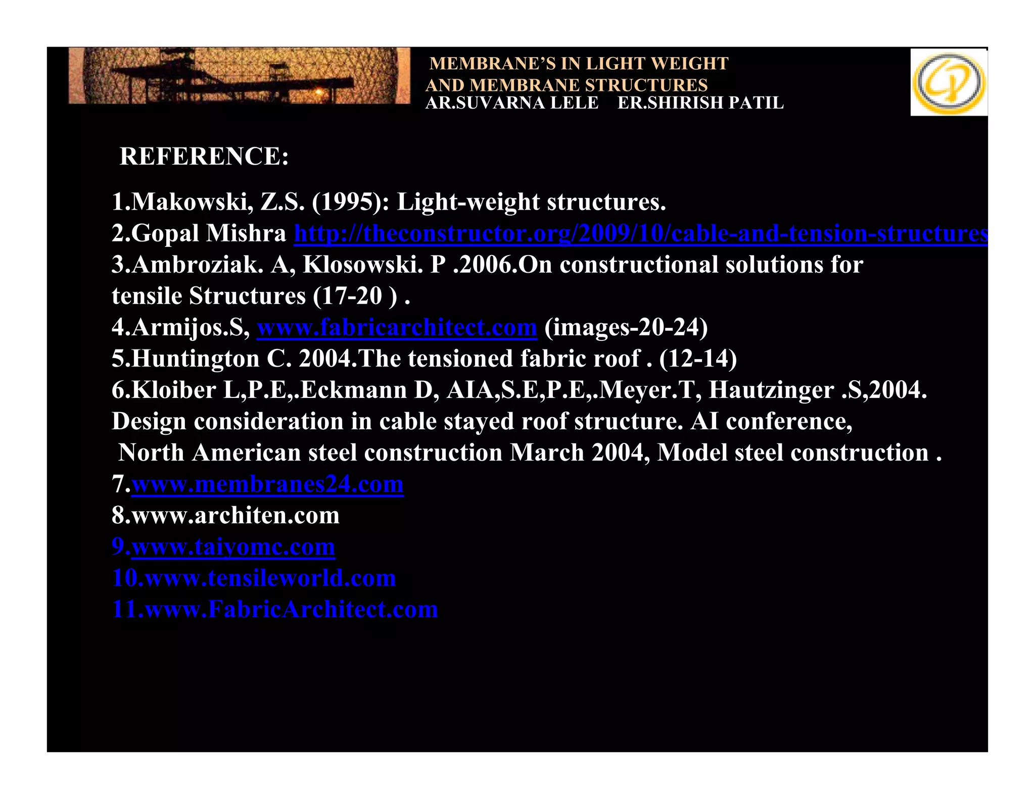 MEMBRANE’S IN LIGHT WEIGHT
                           AND MEMBRANE STRUCTURES
                           AR.SUVARNA LELE ER.SHIRISH PATIL


REFERENCE:
1.Makowski, Z.S. (1995): Light-weight structures.
2.Gopal Mishra http://theconstructor.org/2009/10/cable-and-tension-structures
3.Ambroziak. A, Klosowski. P .2006.On constructional solutions for
tensile Structures (17-20 ) .
4.Armijos.S, www.fabricarchitect.com (images-20-24)
5.Huntington C. 2004.The tensioned fabric roof . (12-14)
6.Kloiber L,P.E,.Eckmann D, AIA,S.E,P.E,.Meyer.T, Hautzinger .S,2004.
Design consideration in cable stayed roof structure. AI conference,
 North American steel construction March 2004, Model steel construction .
7.www.membranes24.com
8.www.architen.com
9.www.taiyomc.com
10.www.tensileworld.com
11.www.FabricArchitect.com
 