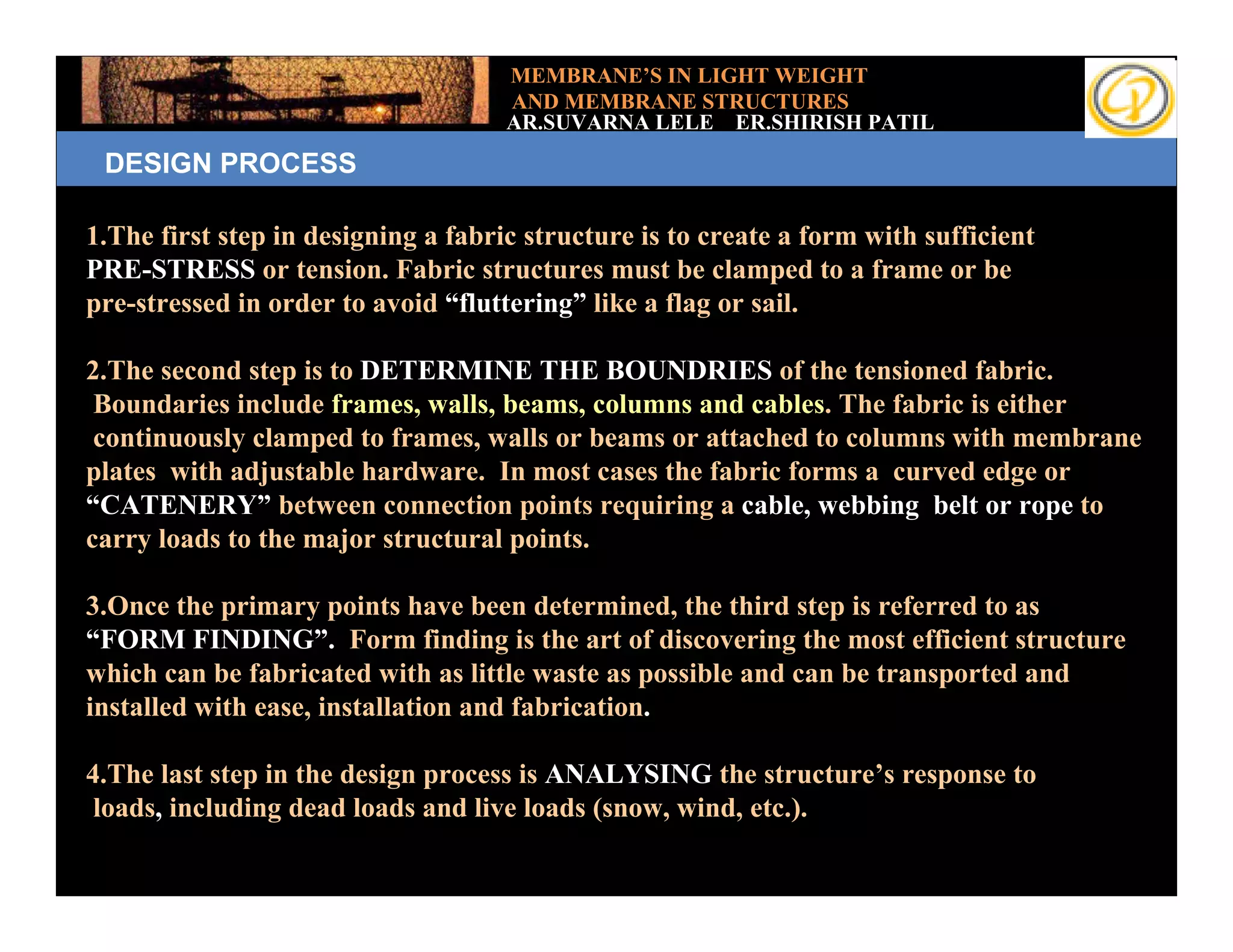 MEMBRANE’S IN LIGHT WEIGHT
                                     AND MEMBRANE STRUCTURES
                                     AR.SUVARNA LELE ER.SHIRISH PATIL
 DESIGN PROCESS

1.The first step in designing a fabric structure is to create a form with sufficient
PRE-STRESS or tension. Fabric structures must be clamped to a frame or be
pre-stressed in order to avoid “fluttering” like a flag or sail.

2.The second step is to DETERMINE THE BOUNDRIES of the tensioned fabric.
 Boundaries include frames, walls, beams, columns and cables. The fabric is either
 continuously clamped to frames, walls or beams or attached to columns with membrane
plates with adjustable hardware. In most cases the fabric forms a curved edge or
“CATENERY” between connection points requiring a cable, webbing belt or rope to
carry loads to the major structural points.

3.Once the primary points have been determined, the third step is referred to as
“FORM FINDING”. Form finding is the art of discovering the most efficient structure
which can be fabricated with as little waste as possible and can be transported and
installed with ease, installation and fabrication.

4.The last step in the design process is ANALYSING the structure’s response to
 loads, including dead loads and live loads (snow, wind, etc.).
 
