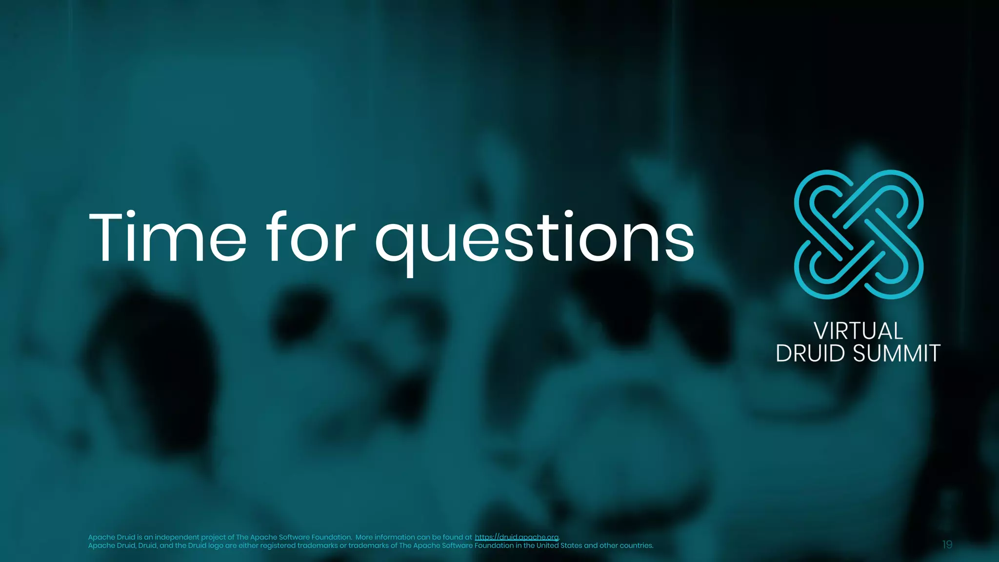 19
Time for questions
Apache Druid is an independent project of The Apache Software Foundation. More information can be found at https://druid.apache.org.
Apache Druid, Druid, and the Druid logo are either registered trademarks or trademarks of The Apache Software Foundation in the United States and other countries.
 