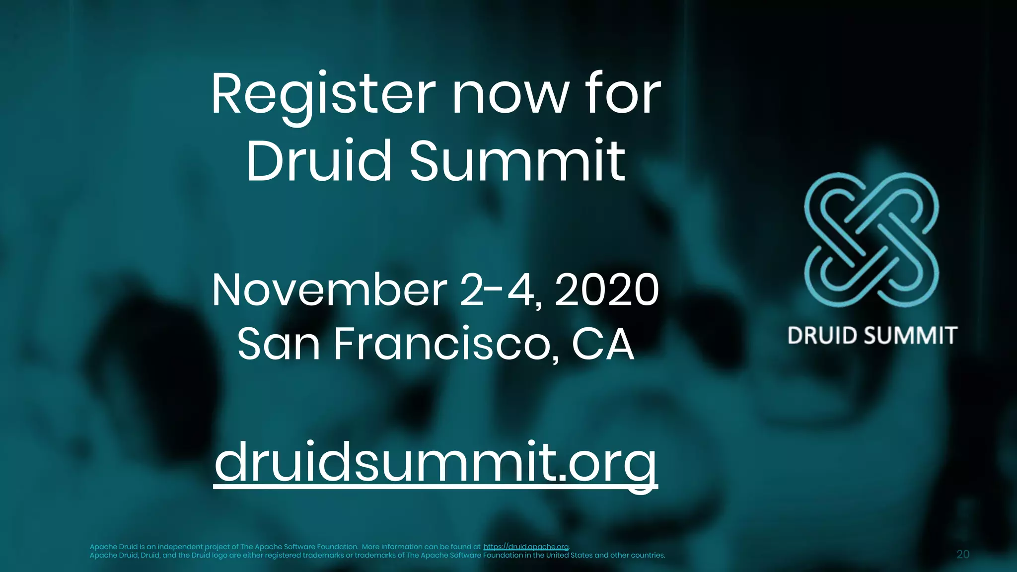20
Register now for
Druid Summit
November 2-4, 2020
San Francisco, CA
druidsummit.org
Apache Druid is an independent project of The Apache Software Foundation. More information can be found at https://druid.apache.org.
Apache Druid, Druid, and the Druid logo are either registered trademarks or trademarks of The Apache Software Foundation in the United States and other countries.
 