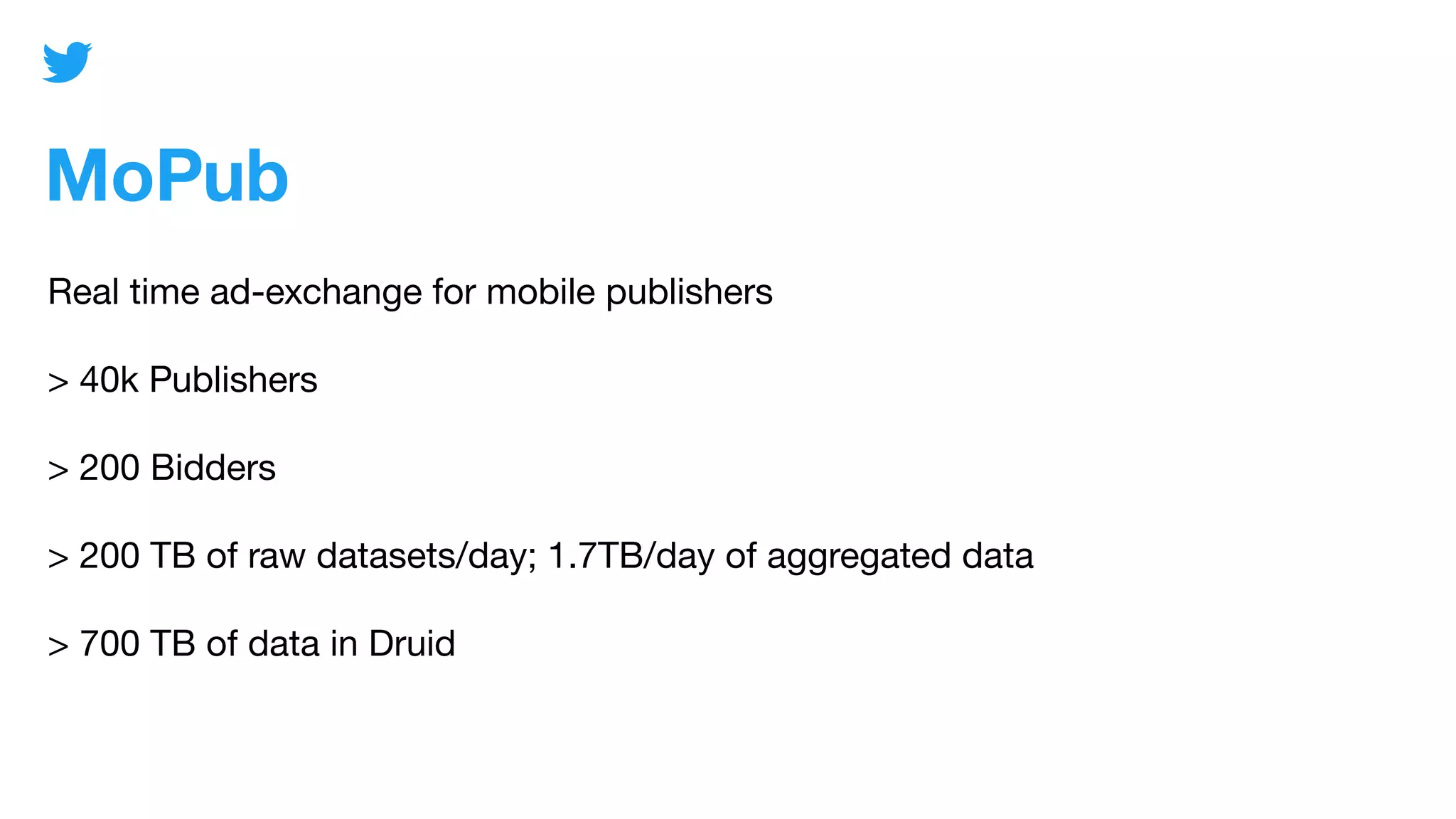MoPub
Real time ad-exchange for mobile publishers
> 40k Publishers
> 200 Bidders
> 200 TB of raw datasets/day; 1.7TB/day of aggregated data
> 700 TB of data in Druid
 