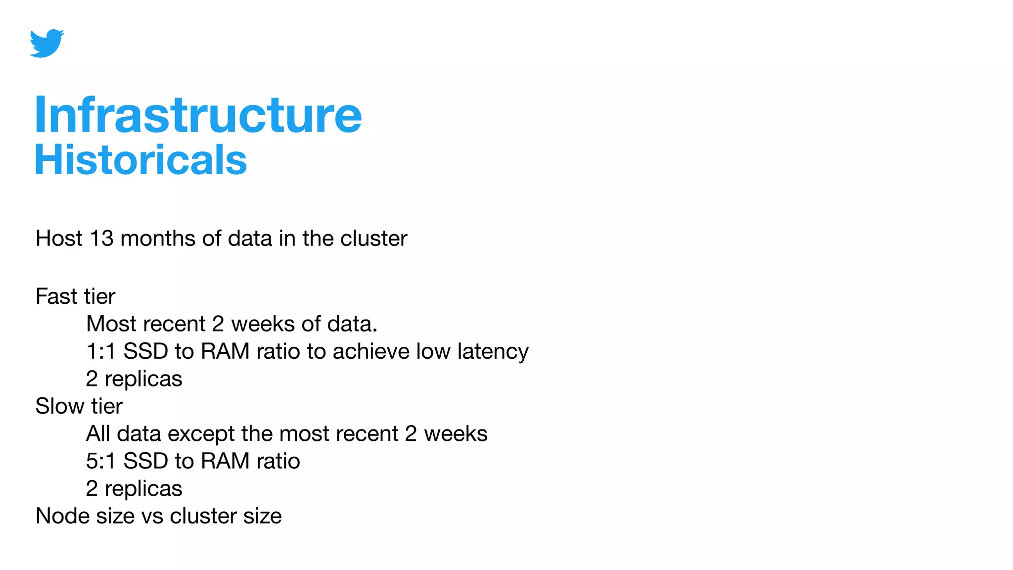 Infrastructure
Historicals
Host 13 months of data in the cluster
Fast tier
Most recent 2 weeks of data.
1:1 SSD to RAM ratio to achieve low latency
2 replicas
Slow tier
All data except the most recent 2 weeks
5:1 SSD to RAM ratio
2 replicas
Node size vs cluster size
 