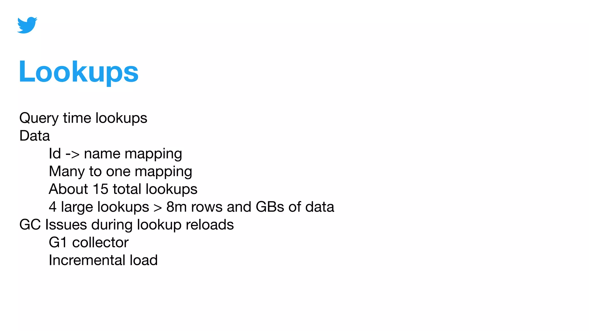 Lookups
Query time lookups
Data
Id -> name mapping
Many to one mapping
About 15 total lookups
4 large lookups > 8m rows and GBs of data
GC Issues during lookup reloads
G1 collector
Incremental load
 