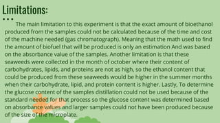 Limitations:
The main limitation to this experiment is that the exact amount of bioethanol
produced from the samples could not be calculated because of the time and cost
of the machine needed (gas chromatograph). Meaning that the math used to find
the amount of biofuel that will be produced is only an estimation And was based
on the absorbance value of the samples. Another limitation is that these
seaweeds were collected in the month of october where their content of
carbohydrates, lipids, and proteins are not as high, so the ethanol content that
could be produced from these seaweeds would be higher in the summer months
when their carbohydrate, lipid, and protein content is higher. Lastly, To determine
the glucose content of the samples distillation could not be used because of the
standard needed for that process so the glucose content was determined based
on absorbance values and larger samples could not have been produced because
of the size of the microplate.
 