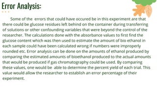 Error Analysis:
Some of the errors that could have occured be in this experiment are that
there could be glucose residues left behind on the container during transferring
of solutions or other confounding variables that were beyond the control of the
researcher. The calculations done with the absorbance values to first find the
glucose content which was then used to estimate the amount of bio ethanol in
each sample could have been calculated wrong if numbers were improperly
rounded etc. Error analysis can be done on the amounts of ethanol produced by
comparing the estimated amounts of bioethanol produced to the actual amounts
that would be produced if gas chromatography could be used. By comparing
these values, one would be able to determine the percent yield of each trial. This
value would allow the researcher to establish an error percentage of their
experiment.
 