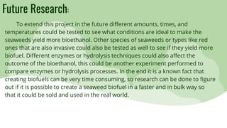 Future Research:
To extend this project in the future different amounts, times, and
temperatures could be tested to see what conditions are ideal to make the
seaweeds yield more bioethanol. Other species of seaweeds or types like red
ones that are also invasive could also be tested as well to see if they yield more
biofuel. Different enzymes or hydrolysis techniques could also affect the
outcome of the bioethanol, this could be another experiment performed to
compare enzymes or hydrolysis processes. In the end it is a known fact that
creating biofuels can be very time consuming, so research can be done to figure
out if it is possible to create a seaweed biofuel in a faster and in bulk way so
that it could be sold and used in the real world.
 