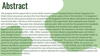 Abstract
The purpose of this experiment is to test which invasive type of seaweed species, Brown (Sargassum) or
Green (Ulva Lactuca) can produce the most Bioethanol fuel at a given time of fermentation. If a Sargassum
biofuel and an Ulva Lactuca biofuel are created then the Sargassum biofuel will be estimated to produce the
most biofuel after 144 hours of fermentation. To perform this experiment, Both seaweeds were cleaned
with distilled water. They were then dehydrated and set aside. After turned into fine powders the seaweeds
were hydrolyzed with sulfuric acid and autoclaved. Cellulase and Amylase were added and enzymatic
digestion was performed in an incubator. Yeast was then placed in the solutions to ferment and ethanol
yield would be calculated (96h, 120h, 144h). Samples were then diluted using distilled water and Sulfuric
acid. Samples of each solution were then placed into a microplate and placed into the microplate reader to
measure absorbance value. With that number and a series of calculations the amount of glucose was
calculated and then the yield of bioethanol produced was estimated. The amount of ethanol calculated in
grams for the green seaweed was 0.001096937, 0.001225892, and 0.001382597. While, the amount of
ethanol calculated in grams for the brown seaweed was 0.001222627, 0.001425038, and 0.001607861. The
longer the seaweed mixtures fermented the more ethanol was yielded. This experiment is of practical use
because this biofuel can reduce pollution as well as alleviate the coastal issue of these invasive species and
many more others in the future.
 