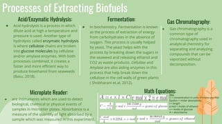 Processes of Extracting Biofuels
Acid/Enzymatic Hydrolysis:
● Acid hydrolysis is a process in which
dilute acid at high a temperature and
pressure is used. Another type of
hydrolysis called enzymatic hydrolysis
is where cellulose chains are broken
into glucose molecules by cellulase
and/or amylase enzymes. With both
processes combined, it creates a
faster and more efficient way to
produce bioethanol from seaweeds
(Basu, 2018).
Fermentation:
● In biochemistry, Fermentation is known
as the process of extraction of energy
from carbohydrates in the absence of
oxygen. This process is usually helped
by yeast. The yeast helps with the
process by breaking down the sugars in
the seaweed and releasing ethanol and
CO2 as waste products. Cellulase and
Amylase are also aiding enzymes in this
process that help break down the
cellulose in the cell walls of green plants
( Shobharani et.al, 2012).
Microplate Reader:
● Gas chromatography is a
common type of
chromatography used in
analytical chemistry for
separating and analyzing
compounds that can be
vaporized without
decomposition.
Math Equations:
● are instruments which are used to detect
biological, chemical or physical events of
samples in microtiter plates. Absorbance is a
measure of the quantity of light absorbed by a
sample which was measured in this experiment.
Gas Chromatography:
Key:
C = concentration in units of moles per liter
Epsilon = molar absorptivity
l = length
e mol = moles of ethanol
v = moles of glucose
A = absorbance
 
