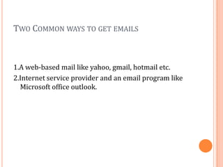 TWO COMMON WAYS TO GET EMAILS



1.A web-based mail like yahoo, gmail, hotmail etc.
2.Internet service provider and an email program like
  Microsoft office outlook.
 