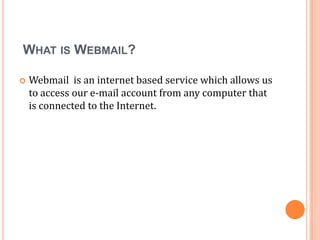 WHAT IS WEBMAIL?

   Webmail is an internet based service which allows us
    to access our e-mail account from any computer that
    is connected to the Internet.
 