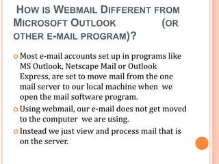 HOW IS WEBMAIL DIFFERENT FROM
MICROSOFT OUTLOOK         (OR
OTHER E-MAIL PROGRAM)?

 Most  e-mail accounts set up in programs like
  MS Outlook, Netscape Mail or Outlook
  Express, are set to move mail from the one
  mail server to our local machine when we
  open the mail software program.
 Using webmail, our e-mail does not get moved
  to the computer we are using.
 Instead we just view and process mail that is
  on the server.
 