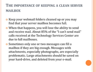 THE IMPORTANCE OF KEEPING A CLEAN SERVER
MAILBOX

 Keep your webmail folders cleaned up or you may
  find that your server mailbox becomes full.
 When that happens, you will lose the ability to send
  and receive mail. About 85% of the “I can’t send mail”
  calls received at the Technology Services Center are
  due to full mailboxes.
 Sometimes only one or two messages can fill a
  mailbox if they are big enough. Messages with
  attachments, especially photographs, are especially
  problematic. Large attachments should be saved on
  your hard-drive, and deleted from your e-mail.
 