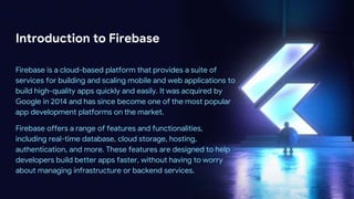 Introduction to Firebase
Firebase is a cloud-based platform that provides a suite of
services for building and scaling mobile and web applications to
build high-quality apps quickly and easily. It was acquired by
Google in 2014 and has since become one of the most popular
app development platforms on the market.
Firebase offers a range of features and functionalities,
including real-time database, cloud storage, hosting,
authentication, and more. These features are designed to help
developers build better apps faster, without having to worry
about managing infrastructure or backend services.
 