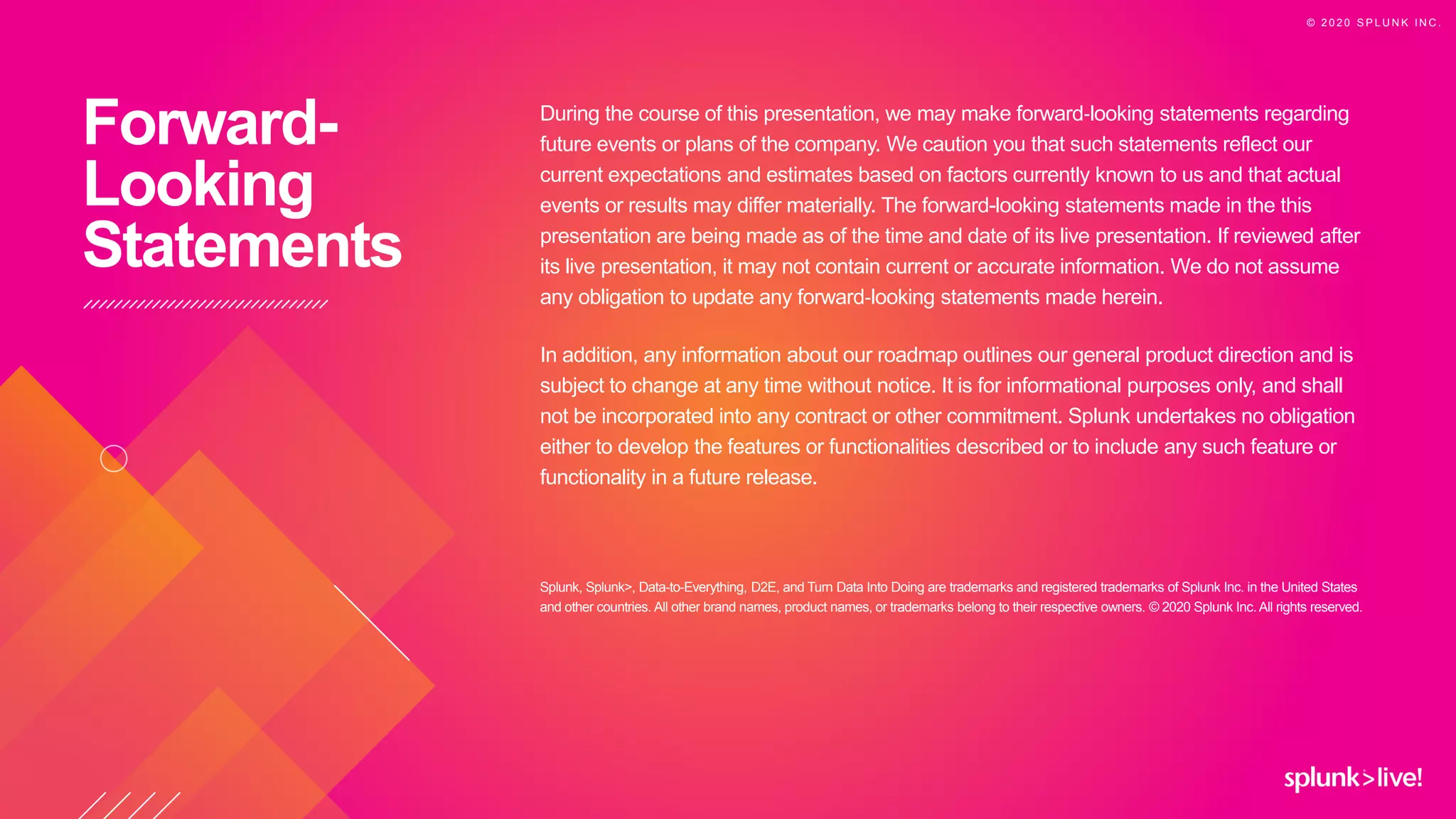 During the course of this presentation, we may make forward‐looking statements regarding
future events or plans of the company. We caution you that such statements reflect our
current expectations and estimates based on factors currently known to us and that actual
events or results may differ materially. The forward-looking statements made in the this
presentation are being made as of the time and date of its live presentation. If reviewed after
its live presentation, it may not contain current or accurate information. We do not assume
any obligation to update any forward‐looking statements made herein.
In addition, any information about our roadmap outlines our general product direction and is
subject to change at any time without notice. It is for informational purposes only, and shall
not be incorporated into any contract or other commitment. Splunk undertakes no obligation
either to develop the features or functionalities described or to include any such feature or
functionality in a future release.
Splunk, Splunk>, Data-to-Everything, D2E, and Turn Data Into Doing are trademarks and registered trademarks of Splunk Inc. in the United States
and other countries. All other brand names, product names, or trademarks belong to their respective owners. © 2020 Splunk Inc. All rights reserved.
Forward-
Looking
Statements
© 2 0 2 0 S P L U N K I N C .
 