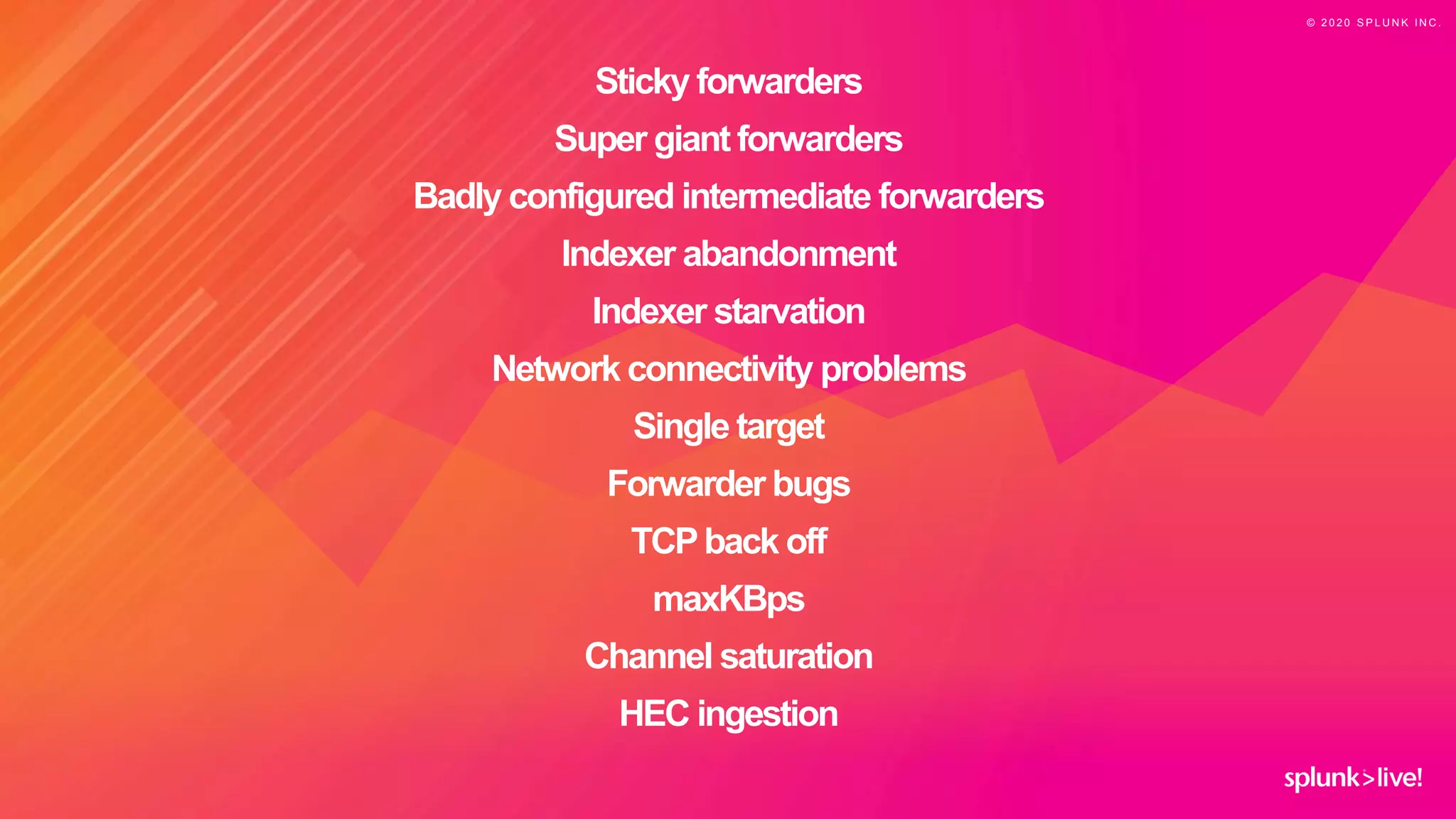 © 2 0 2 0 S P L U N K I N C .
Sticky forwarders
Super giant forwarders
Badly configured intermediate forwarders
Indexer abandonment
Indexer starvation
Network connectivity problems
Single target
Forwarder bugs
TCPback off
maxKBps
Channel saturation
HEC ingestion
 