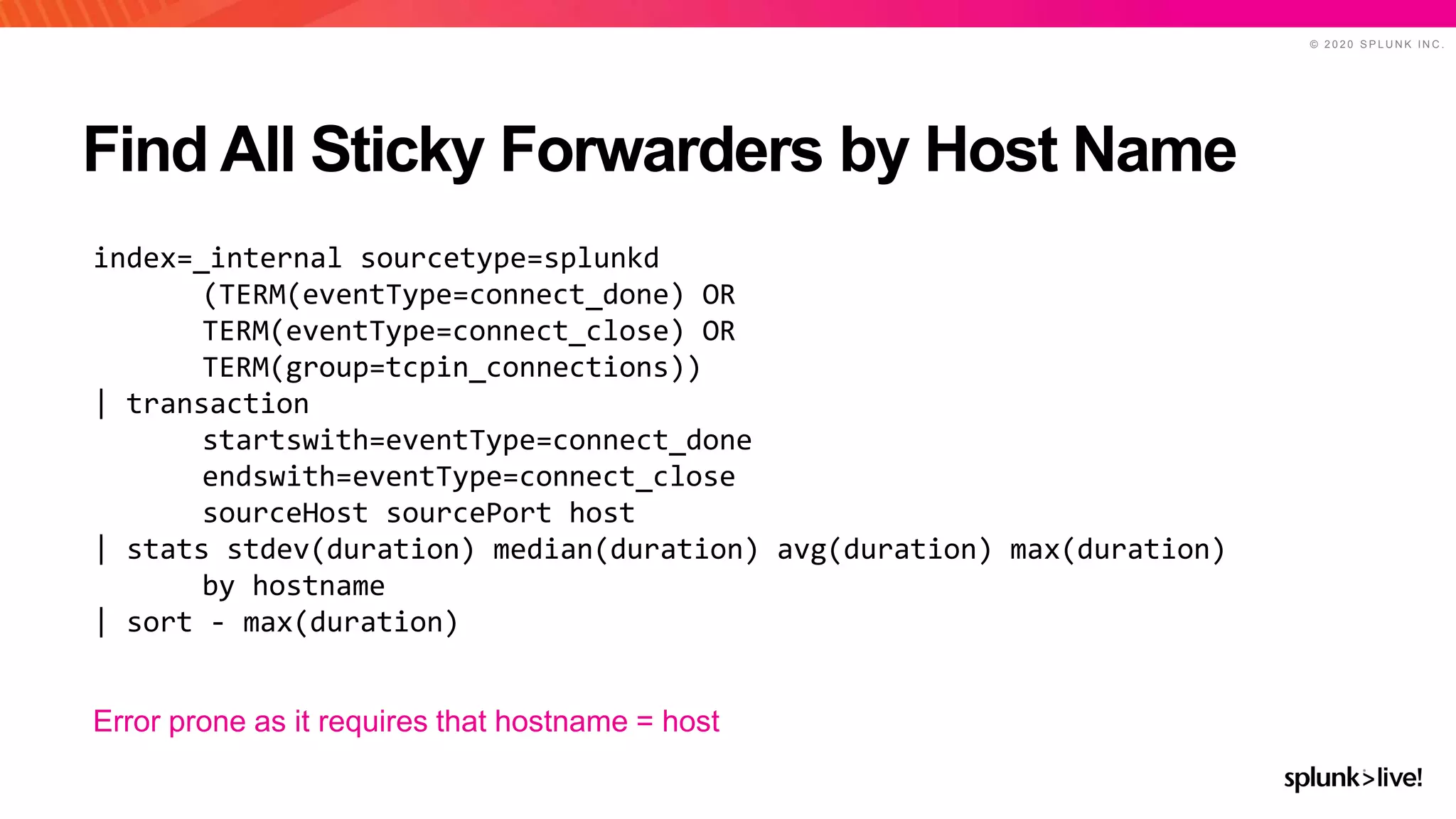 © 2 0 2 0 S P L U N K I N C .
Find All Sticky Forwarders by Host Name
index=_internal sourcetype=splunkd
(TERM(eventType=connect_done) OR
TERM(eventType=connect_close) OR
TERM(group=tcpin_connections))
| transaction
startswith=eventType=connect_done
endswith=eventType=connect_close
sourceHost sourcePort host
| stats stdev(duration) median(duration) avg(duration) max(duration)
by hostname
| sort - max(duration)
Error prone as it requires that hostname = host
 