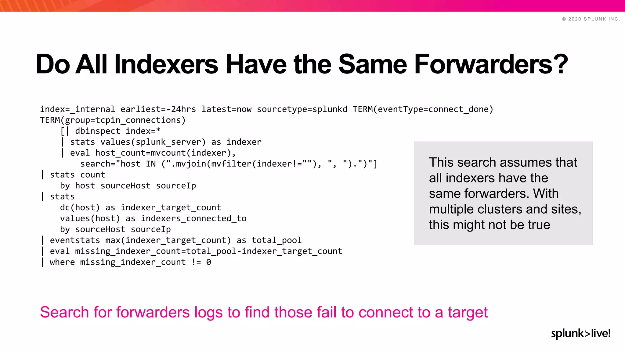 © 2 0 2 0 S P L U N K I N C .
Do All Indexers Have the Same Forwarders?
index=_internal earliest=-24hrs latest=now sourcetype=splunkd TERM(eventType=connect_done)
TERM(group=tcpin_connections)
[| dbinspect index=*
| stats values(splunk_server) as indexer
| eval host_count=mvcount(indexer),
search="host IN (".mvjoin(mvfilter(indexer!=""), ", ").")"]
| stats count
by host sourceHost sourceIp
| stats
dc(host) as indexer_target_count
values(host) as indexers_connected_to
by sourceHost sourceIp
| eventstats max(indexer_target_count) as total_pool
| eval missing_indexer_count=total_pool-indexer_target_count
| where missing_indexer_count != 0
Search for forwarders logs to find those fail to connect to a target
This search assumes that
all indexers have the
same forwarders. With
multiple clusters and sites,
this might not be true
 
