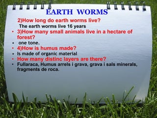                       EARTH  WORMS          2)How long do earth worms live?        The earth worms live 16 years 3)How many small animals live in a hectare of forest?   one tone. 4)How is humus made? Is made of organic material How many distinc layers are there? Fullaraca, Humus arrels i grava, grava i sals minerals, fragments de roca. 