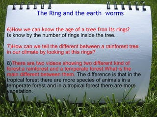 The Ring and the earth  worms 6)How we can know the age of a tree fron its rings?    Is know by the number of rings inside the tree.   7)How can we tell the different between a rainforest tree in our climate by looking at this rings?      8) There are two videos showing two different kind of forest:a rainforest and a temperate forest.What is the main different between them.  The difference is that in the tropical forest there are more species of animals in a temperate forest and in a tropical forest there are more vegetation. 