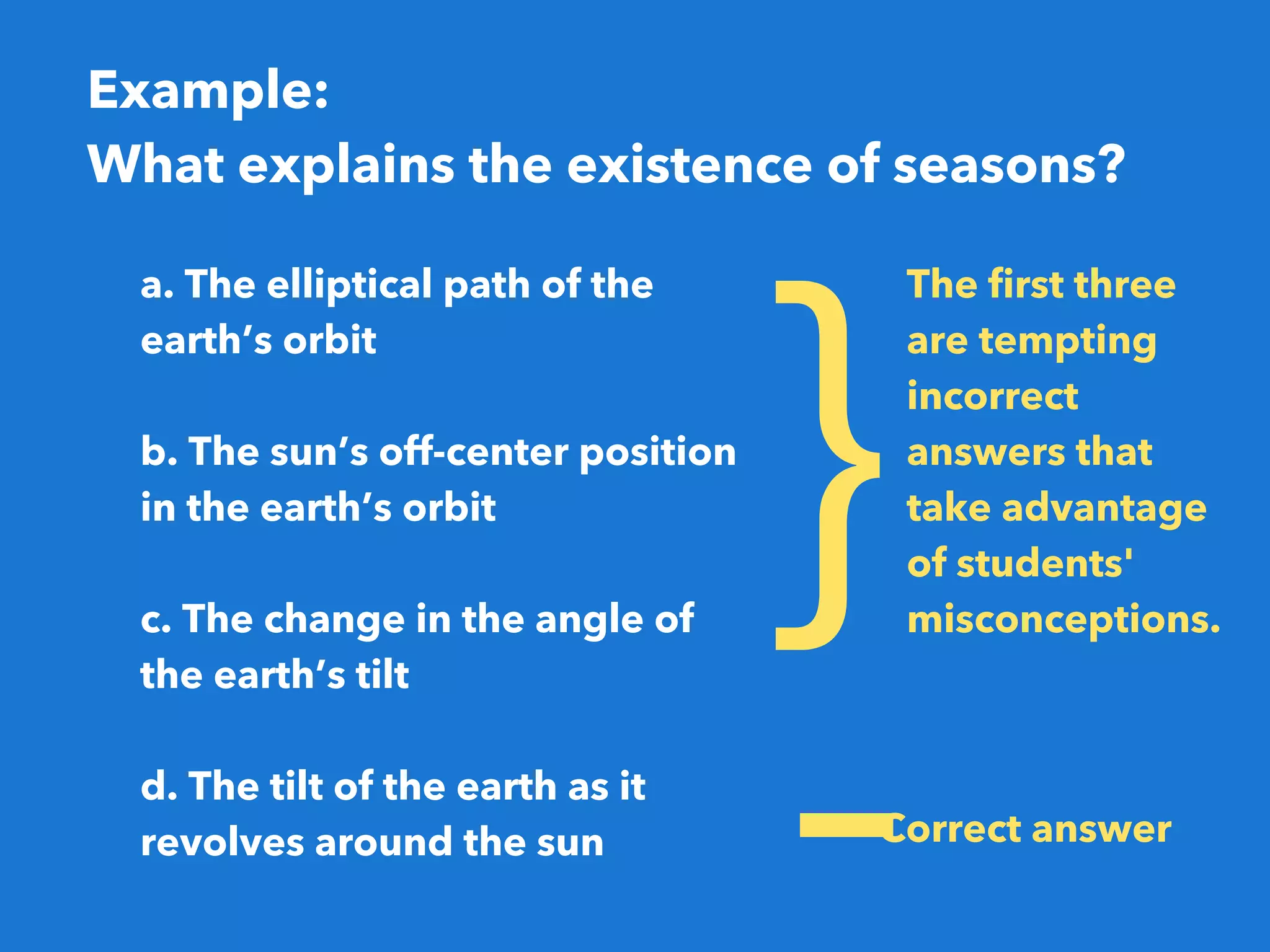 Example: 
What explains the existence of seasons?
}
The first three
are tempting
incorrect
answers that
take advantage
of students'
misconceptions.
Correct answer
-
a. The elliptical path of the
earth’s orbit
b. The sun’s off-center position
in the earth’s orbit
c. The change in the angle of
the earth’s tilt
d. The tilt of the earth as it
revolves around the sun
 