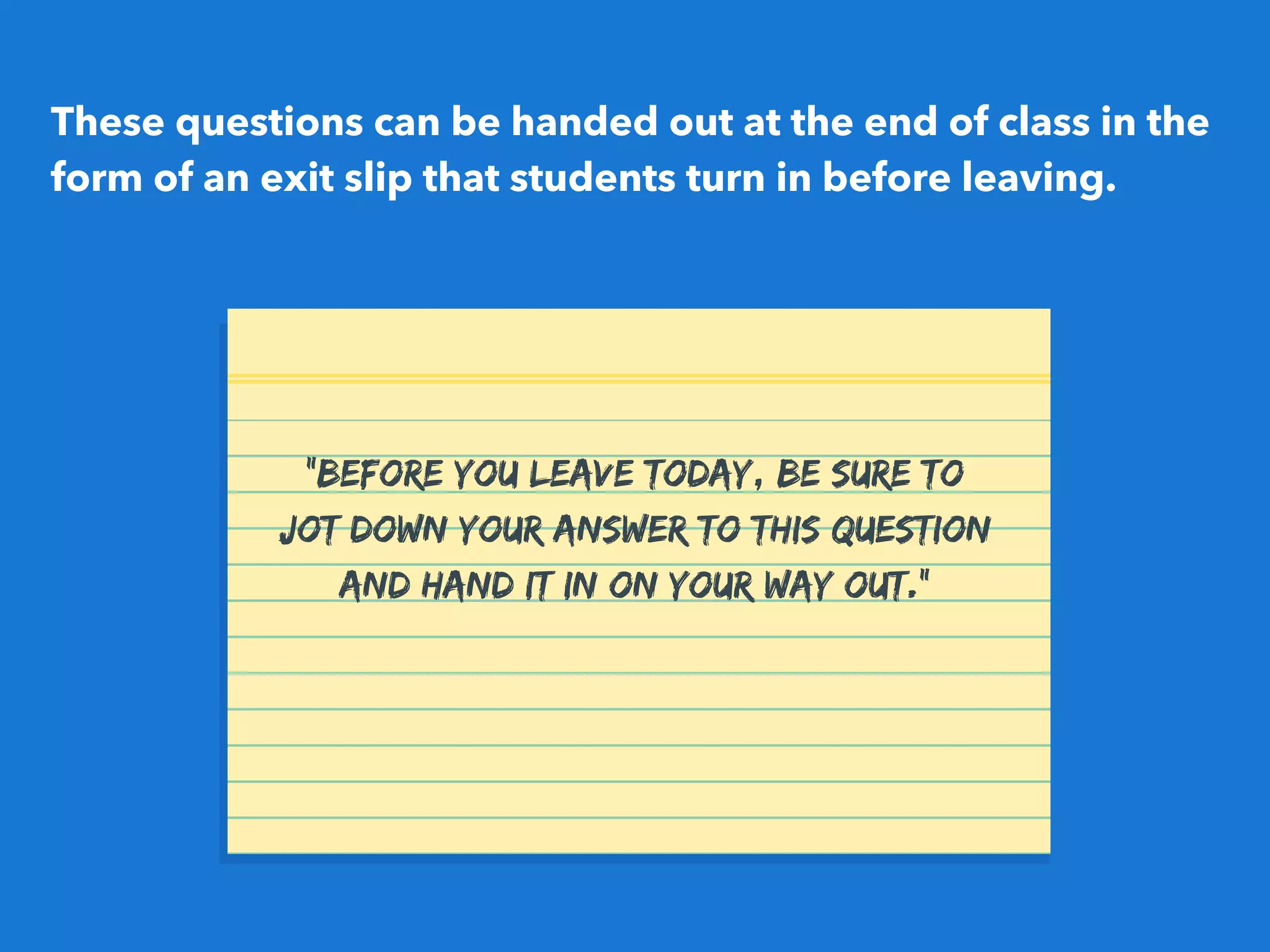 These questions can be handed out at the end of class in the
form of an exit slip that students turn in before leaving.
"Before you leave today, be sure to
jot down your answer to this question
and hand it in on your way out."
 