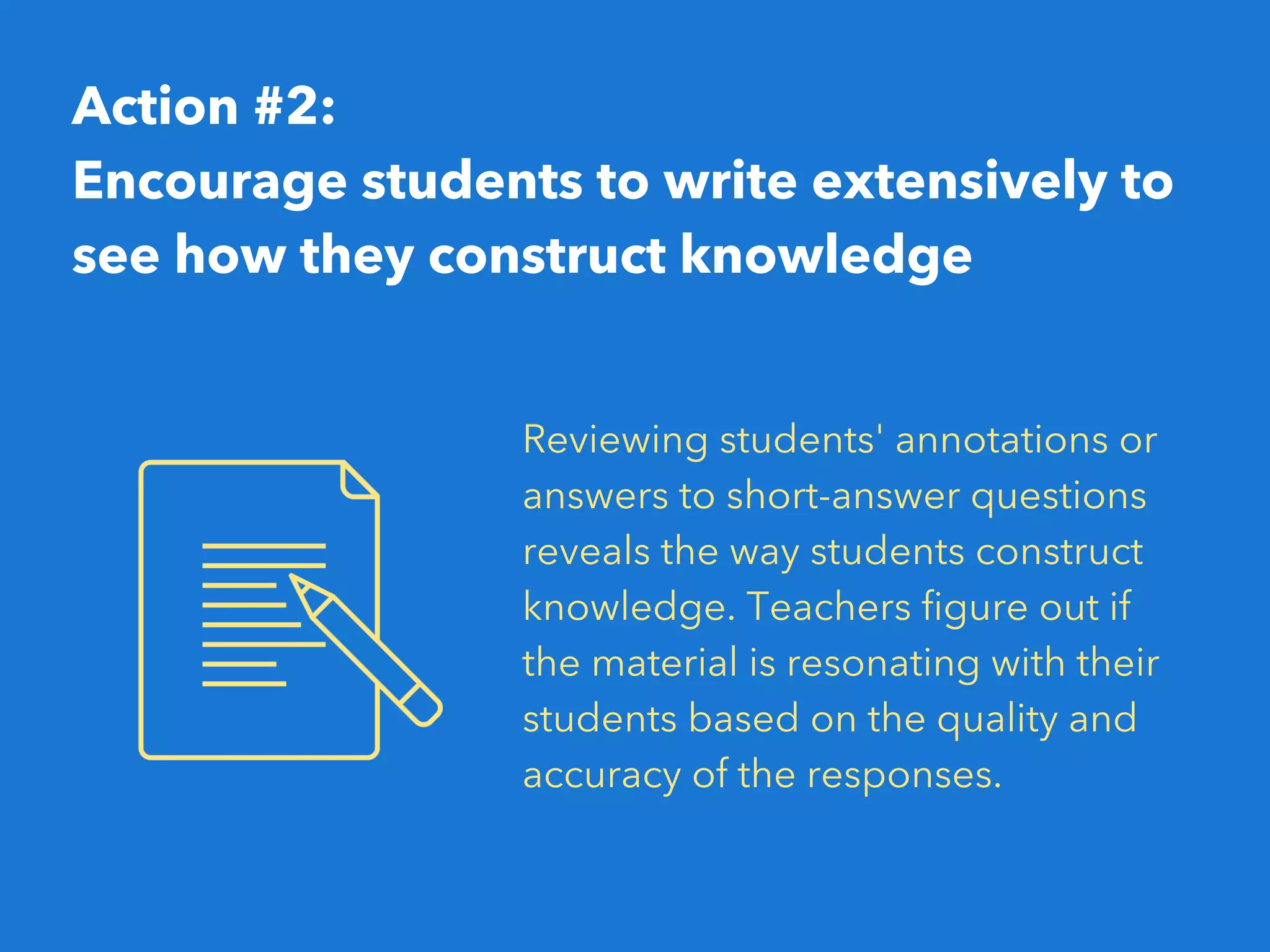 Action #2:
Encourage students to write extensively to
see how they construct knowledge
Reviewing students' annotations or
answers to short-answer questions
reveals the way students construct
knowledge. Teachers figure out if
the material is resonating with their
students based on the quality and
accuracy of the responses. 
 